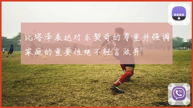 比塔泽表达对东契奇的尊重并强调家庭的重要性绝不轻言放弃
