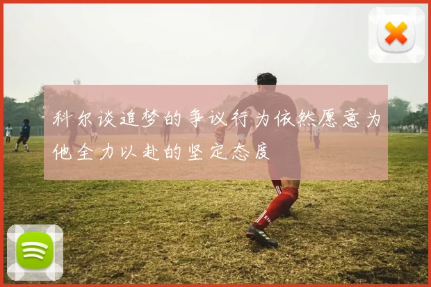 科尔谈追梦的争议行为依然愿意为他全力以赴的坚定态度