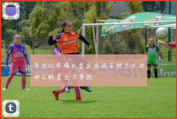 乌尔比希确认首发出战亚特兰大次回合较量全力争胜