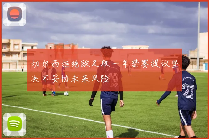 切尔西拒绝欧足联一年禁赛提议坚决不妥协未来风险