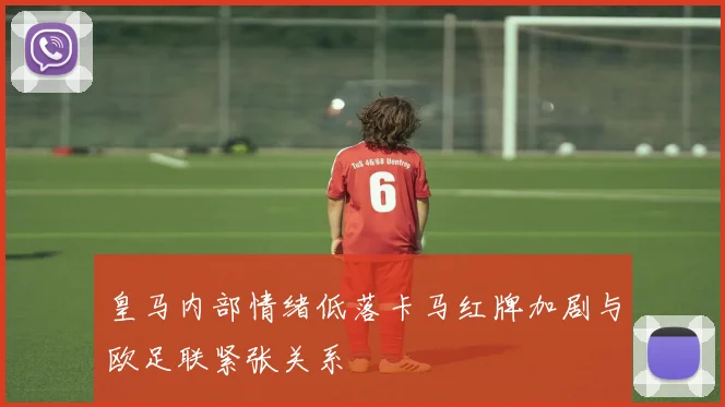 皇马内部情绪低落卡马红牌加剧与欧足联紧张关系