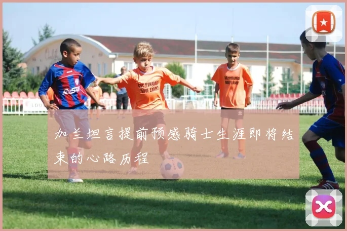 加兰坦言提前预感骑士生涯即将结束的心路历程
