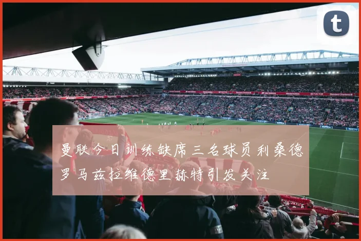 曼联今日训练缺席三名球员利桑德罗马兹拉维德里赫特引发关注