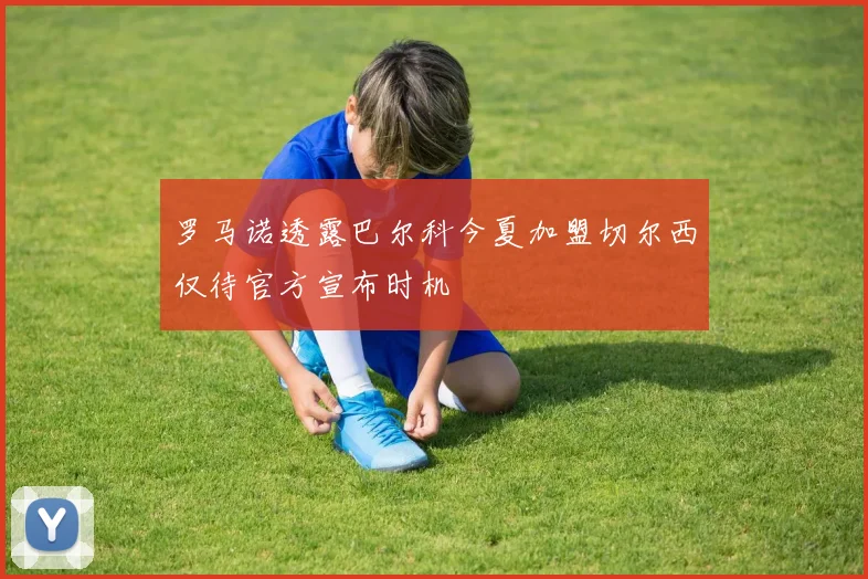 罗马诺透露巴尔科今夏加盟切尔西仅待官方宣布时机