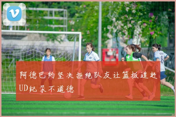 阿德巴约坚决拒绝队友让篮板追赶UD纪录不道德