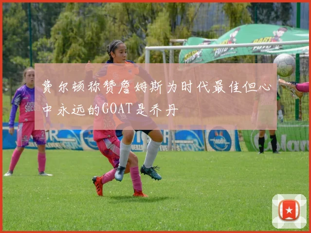 费尔顿称赞詹姆斯为时代最佳但心中永远的GOAT是乔丹