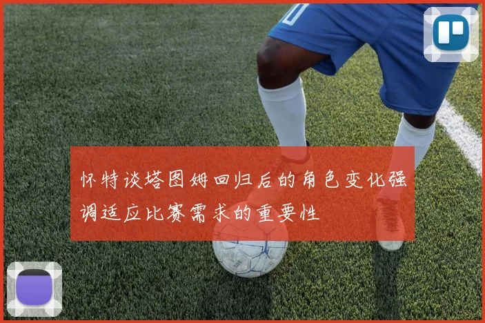 怀特谈塔图姆回归后的角色变化强调适应比赛需求的重要性