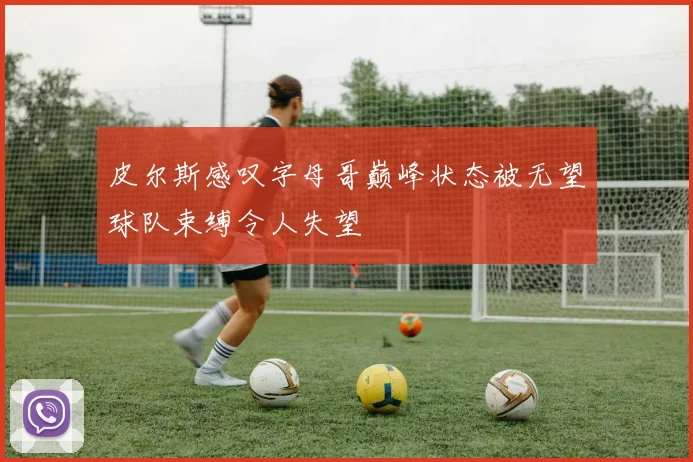 皮尔斯感叹字母哥巅峰状态被无望球队束缚令人失望