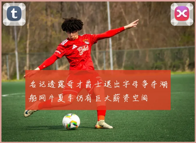 名记透露奇才爵士退出字母争夺湖船网牛夏季仍有巨大薪资空间